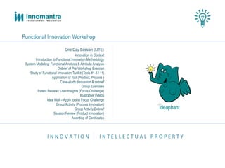 I N N O V A T I O N I N T E L L E C T U A L P R O P E R T Y
Functional Innovation Workshop
One Day Session (LITE)
Innovation in Context
Introduction to Functional Innovation Methodology
System Modeling: Functional Analysis & Attribute Analysis
Debrief of Pre-Workshop Exercise
Study of Functional Innovation Toolkit (Tools #1-5 / 11)
Application of Tool (Product, Process )
Case-study discussion & debrief
Group Exercises
Patent Review / User Insights (Focus Challenge)
Illustrative Videos
Idea Wall – Apply tool to Focus Challenge
Group Activity (Process Innovation)
Group Activity Debrief
Session Review (Product Innovation)
Awarding of Certificates
 