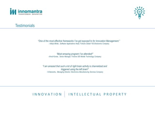 I N N O V A T I O N I N T E L L E C T U A L P R O P E R T Y
Testimonials
“One of the most effective frameworks I’ve got exposed to for Innovation Management.”
- Aditya Bhide., Software Applications Head, Fortune Global 100 Electronics Company
“Most amazing program I’ve attended!”
-Vinod Kumar., Senior Manager, Fortune 500 Mobile Technology Company
“I am amazed that such a lot of right brain activity is channelized and
triggered using the left brain!”
- N.Narendra., Managing Director, Electronics Manufacturing Services Company
 