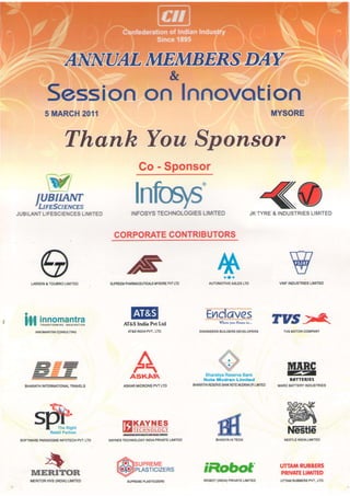 5IrIARCH2011                                                                                       MYSORE


                               Thank You,Sponsor
                                                 Go- Sponsor
             w
         IUBIIAATT
        'Hre*tencns                            lnfoqs
JUBILANT
       LIFESCIENCES
                  LIMITED                    INFOSYS           LIM]TED
                                                    TECHNOLOGIES                                     J K T Y R E& I N D U S T R I E L I M I T E D
                                                                                                                                    S



                                                   BUTORS
                                              CONTRI
                                      CORPORATE



            a
      LARSEN&TOUBRO LIMITED         SUPREEM           MYSORE LTD
                                          PHARMACEUTICATS  PW
                                                                                  tltl
                                                                                 r,'

                                                                             orro"o#i*=rno                          VWF INDUSTRIESLIMITED




                                                                                         6ives                  TUS - f*
  a

   H in"ng"llln^*I^rn                     AtrASIndia Pvt Ltd
                                            AT&S        LTD.
                                                INDIAPW..
                                                                                  Vle*   ym Home in...


                                                                         ENGINEERS BUILOERS DEVELOPERS                TvS MOTORCOMPANY




                                                                                                                        MARC
                                                                            Bharatiya
                                                                                    ReserveBank                         H
                                                                           Note Mudran Limited                           B6TTERIES
                                                                       BHARATIYA
                                                                              RESERVE NOTE
                                                                                    BANK IIUDMN LIMIIED
                                                                                                {P}                MARC BATTERY INDUSTRIES




                 .s!
                   L - 1
                                                                                                                        vtat&
                   a   E    !il^




                                                                                 ffi
        L    t        lr=-

       JVt                               T?|KAYNES                                                                      QP'=*-       S
             I      TheRight
                 RetailPartner           lZrEcHr.rorocY                                                                 tFstl6
 SOFTWARE               Pw' LTD
        PAMDIGMS INFOTECH           KAYNES
                                         TECHNOLOGY          LIMITED
                                                  INDIAPRIVATE                                                             INDIALIMITED
                                                                                                                      NESTLE


               -
             . -
              J - W
                                               SUPREME
                                                                           iRobof
             4E
                      x-                                                                                            UTTAMRUBBERS
                                               PLASTICIZERS
      MERII1OR                                                                                                      PRIVATE
                                                                                                                          LIMITED
      MERITORHVS (INDIA)LIMITED            SUPREME PLASTICIZERS                 (INDIA)
                                                                           IROBOT     PRIVATE
                                                                                            LIMITED                 UTTAMRUBBERS
                                                                                                                               PVT.,
                                                                                                                                   LTD.
 