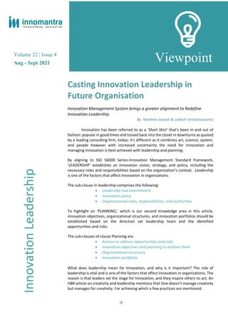 Volume 22 | Issue 4
Aug - Sept 2021
Viewpoint
Casting Innovation Leadership in
Future Organisation
Innovation Management System brings a greater alignment to Redefine
Innovation Leadership.
By Neelima Joseph & Lokesh Venkataswamy
Innovation has been referred to as a ‘Short Skirt’ that’s been in and out of
fashion: popular in good times and tossed back into the closet in downturns as quoted
by a leading consulting firm, today; it's different as it combines art, science, system,
and people however with increased uncertainty the need for Innovation and
managing Innovation is best achieved with leadership and planning.
By aligning to ISO 56000 Series-Innovation Management Standard framework,
'LEADERSHIP' establishes an innovation vision, strategy, and policy, including the
necessary roles and responsibilities based on the organization's context. Leadership
is one of the factors that affect Innovation in organizations.
The sub-clause in leadership comprises the following:
• Leadership and commitment
• Innovation policy
• Organizational roles, responsibilities, and authorities
To highlight on 'PLANNING,' which is our second knowledge area in this article,
innovation objectives, organizational structures, and innovation portfolios should be
established based on the direction set leadership team and the identified
opportunities and risks.
The sub-clauses of clause Planning are:
• Actions to address opportunities and risks
• Innovation objectives and planning to achieve them
• Organizational structures
• Innovation portfolios
What does leadership mean for Innovation, and why is it important? The role of
leadership is vital and is one of the factors that affect Innovation in organizations. The
reason is that leaders set the stage for Innovation, and they inspire others to act. An
HBR article on creativity and leadership mentions that One doesn’t manage creativity
but manages for creativity. For achieving which a few practices are mentioned.
Innovation
Leadership
-1-
 