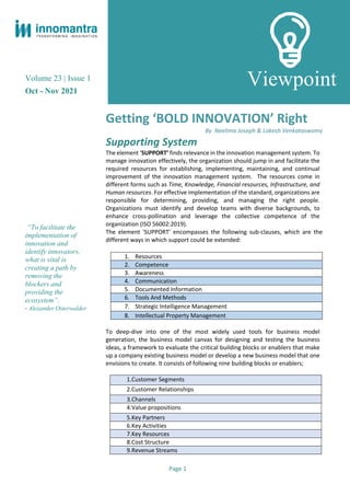 Volume 23 | Issue 1
Oct - Nov 2021
“To facilitate the
implementation of
innovation and
identify innovators,
what is vital is
creating a path by
removing the
blockers and
providing the
ecosystem”.
- Alexander Osterwalder
Getting ‘BOLD INNOVATION’ Right
By Neelima Joseph & Lokesh Venkataswamy
Supporting System
The element ‘SUPPORT’ finds relevance in the innovation management system. To
manage innovation effectively, the organization should jump in and facilitate the
required resources for establishing, implementing, maintaining, and continual
improvement of the innovation management system. The resources come in
different forms such as Time, Knowledge, Financial resources, Infrastructure, and
Human resources. For effective implementation of the standard, organizations are
responsible for determining, providing, and managing the right people.
Organizations must identify and develop teams with diverse backgrounds, to
enhance cross-pollination and leverage the collective competence of the
organization (ISO 56002:2019).
The element 'SUPPORT' encompasses the following sub-clauses, which are the
different ways in which support could be extended:
To deep-dive into one of the most widely used tools for business model
generation, the business model canvas for designing and testing the business
ideas, a framework to evaluate the critical building blocks or enablers that make
up a company existing business model or develop a new business model that one
envisions to create. It consists of following nine building blocks or enablers;
1.Customer Segments
2.Customer Relationships
3.Channels
4.Value propositions
5.Key Partners
6.Key Activities
7.Key Resources
8.Cost Structure
9.Revenue Streams
1. Resources
2. Competence
3. Awareness
4. Communication
5. Documented Information
6. Tools And Methods
7. Strategic Intelligence Management
8. Intellectual Property Management
Viewpoint
Page 1
 