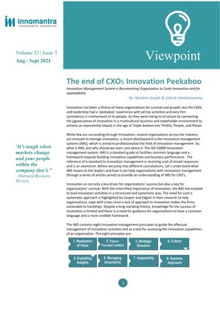 Volume 22 | Issue 3
Aug - Sept 2021
“It’s tough when
markets change
and your people
within the
company don’t.”
-Harvard Business
Review.
Viewpoint
The end of CXOs Innovation Peekaboo
Innovation Management System is Recementing Organization to Scale Innovation and for
repeatability.
By Neelima Joseph & Lokesh Venkataswamy
Innovation has been a lifeline of many organizations for survival and growth, but the CXOs
and leadership had a ‘peekaboo’ experience with ad hoc activities and very thin
consistency in involvement of its people. As they were trying to structure by connecting
the jigsaw pieces of innovation in a multicultural business and stakeholder environment to
achieve an exponential impact in the age of ‘triple-bottom-line’ Profits, People, and Planet.
While few are succeeding through Innovation; several organizations across the industry
are stressed to manage innovation, a recent development is the Innovation management
systems (IMS), which is aimed to professionalize the field of innovation management. So,
what is IMS, and why should we even care about it. The ISO 56000 Innovation
management system- IMS is a standard guide to facilities common language and a
framework towards building innovation capabilities and business performance. The
reference of a standard to innovation management is receiving a lot of mixed responses
and is an oxymoron. Before we jump into different connotations, Let’s understand what
IMS means to the leaders and how it can help organizations with innovation management
through a series of articles aimed to provide an understanding of IMS for CXO’s.
Innovation as not only a key driver for organizations’ success but also a key for
organizations’ survival. With the intensified importance of innovation, the IMS has evolved
to lead innovation activities in a structured and systematic way. The need for such a
systematic approach is highlighted by Cooper and Edgett in their research to help
organizations, cope with crises since a lack of approach in innovation makes the firms
vulnerable to hardships. Despite a long-standing history, knowledge for the success of
innovation is limited and there is a need for guidance for organizations to have a common
language and a more credible framework.
The IMS contains eight innovation management principles to guide the effectual
management of innovation activities and as a tool for assessing the innovation capabilities
of an organization. The eight principles are:
1
1. Realization
of Value
2. Future-
Focused Leaders
3. Strategic
Direction
4. Culture
5. Exploiting
Insights
6. Managing
Uncertainty
7. Adaptability 8. Systems
Approach
 
