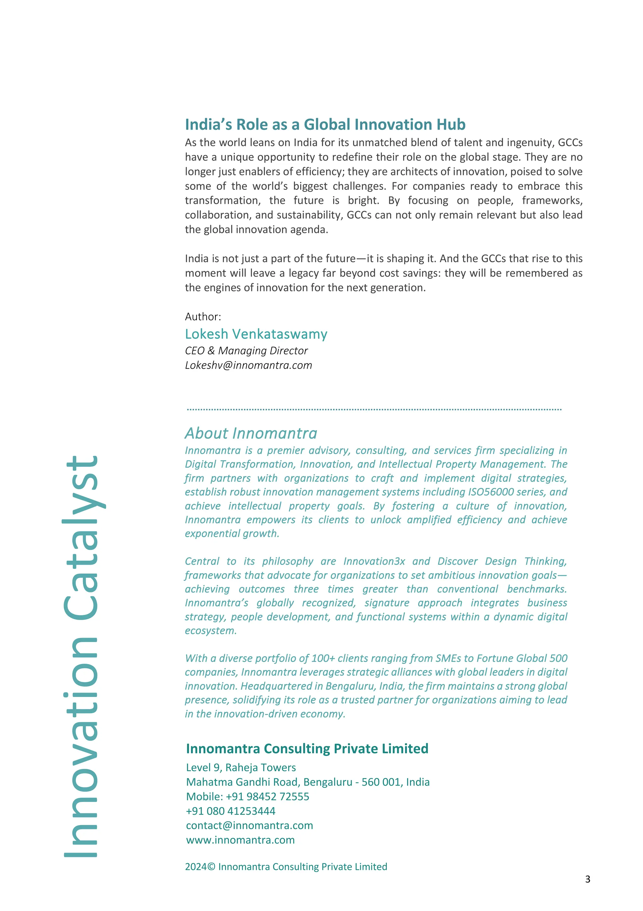 3
India’s Role as a Global Innovation Hub
As the world leans on India for its unmatched blend of talent and ingenuity, GCCs
have a unique opportunity to redefine their role on the global stage. They are no
longer just enablers of efficiency; they are architects of innovation, poised to solve
some of the world’s biggest challenges. For companies ready to embrace this
transformation, the future is bright. By focusing on people, frameworks,
collaboration, and sustainability, GCCs can not only remain relevant but also lead
the global innovation agenda.
India is not just a part of the future—it is shaping it. And the GCCs that rise to this
moment will leave a legacy far beyond cost savings: they will be remembered as
the engines of innovation for the next generation.
Author:
Lokesh Venkataswamy
CEO & Managing Director
Lokeshv@innomantra.com
About Innomantra
Innomantra is a premier advisory, consulting, and services firm specializing in
Digital Transformation, Innovation, and Intellectual Property Management. The
firm partners with organizations to craft and implement digital strategies,
establish robust innovation management systems including ISO56000 series, and
achieve intellectual property goals. By fostering a culture of innovation,
Innomantra empowers its clients to unlock amplified efficiency and achieve
exponential growth.
Central to its philosophy are Innovation3x and Discover Design Thinking,
frameworks that advocate for organizations to set ambitious innovation goals—
achieving outcomes three times greater than conventional benchmarks.
Innomantra’s globally recognized, signature approach integrates business
strategy, people development, and functional systems within a dynamic digital
ecosystem.
With a diverse portfolio of 100+ clients ranging from SMEs to Fortune Global 500
companies, Innomantra leverages strategic alliances with global leaders in digital
innovation. Headquartered in Bengaluru, India, the firm maintains a strong global
presence, solidifying its role as a trusted partner for organizations aiming to lead
in the innovation-driven economy.
Innomantra Consulting Private Limited
Level 9, Raheja Towers
Mahatma Gandhi Road, Bengaluru - 560 001, India
Mobile: +91 98452 72555
+91 080 41253444
contact@innomantra.com
www.innomantra.com
2024© Innomantra Consulting Private Limited
Innovation
Catalyst
 