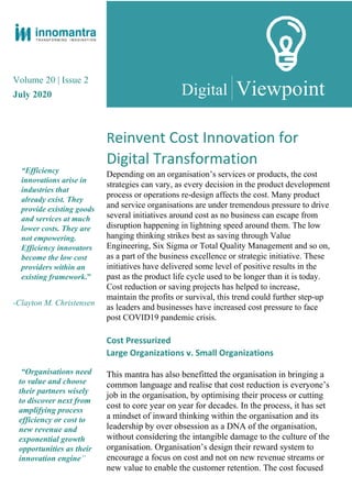 Volume 20 | Issue 2
July 2020
“Efficiency
innovations arise in
industries that
already exist. They
provide existing goods
and services at much
lower costs. They are
not empowering.
Efficiency innovators
become the low cost
providers within an
existing framework.”
-Clayton M. Christensen
Viewpoint
Reinvent Cost Innovation for
Digital Transformation
Depending on an organisation’s services or products, the cost
strategies can vary, as every decision in the product development
process or operations re-design affects the cost. Many product
and service organisations are under tremendous pressure to drive
several initiatives around cost as no business can escape from
disruption happening in lightning speed around them. The low
hanging thinking strikes best as saving through Value
Engineering, Six Sigma or Total Quality Management and so on,
as a part of the business excellence or strategic initiative. These
initiatives have delivered some level of positive results in the
past as the product life cycle used to be longer than it is today.
Cost reduction or saving projects has helped to increase,
maintain the profits or survival, this trend could further step-up
as leaders and businesses have increased cost pressure to face
post COVID19 pandemic crisis.
“Organisations need
to value and choose
their partners wisely
to discover next from
amplifying process
efficiency or cost to
new revenue and
exponential growth
opportunities as their
innovation engine”
Cost Pressurized
Large Organizations v. Small Organizations
This mantra has also benefitted the organisation in bringing a
common language and realise that cost reduction is everyone’s
job in the organisation, by optimising their process or cutting
cost to core year on year for decades. In the process, it has set
a mindset of inward thinking within the organisation and its
leadership by over obsession as a DNA of the organisation,
without considering the intangible damage to the culture of the
organisation. Organisation’s design their reward system to
encourage a focus on cost and not on new revenue streams or
new value to enable the customer retention. The cost focused
Digital
 