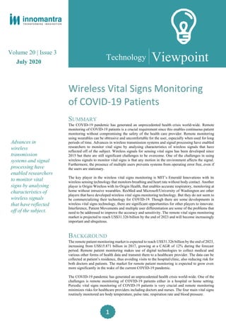 1
Volume 20 | Issue 3
July 2020
Advances in
wireless
transmission
systems and signal
processing have
enabled researchers
to monitor vital
signs by analysing
characteristics of
wireless signals
that have reflected
off of the subject.
Viewpoint
Wireless Vital Signs Monitoring
of COVID-19 Patients
SUMMARY
The COVID-19 pandemic has generated an unprecedented health crisis world-wide. Remote
monitoring of COVID-19 patients is a crucial requirement since this enables continuous patient
monitoring without compromising the safety of the health care provider. Remote monitoring
using wearables can be obtrusive and uncomfortable for the user, especially when used for long
periods of time. Advances in wireless transmission systems and signal processing have enabled
researchers to monitor vital signs by analysing characteristics of wireless signals that have
reflected off of the subject. Wireless signals for sensing vital signs has been developed since
2015 but there are still significant challenges to be overcome. One of the challenges in using
wireless signals to monitor vital signs is that any motion in the environment affects the signal.
Furthermore, the presence of multiple users prevents systems from operating error free, even if
the users are stationary.
The key player in the wireless vital signs monitoring is MIT’s Emerald Innovations with its
wireless sensing technology that monitors breathing and heart rate without body contact. Another
player is Origin Wireless with its Origin Health, that enables accurate respiratory, monitoring at
home without intrusive wearables. ResMed and Microsoft/University of Washington are other
players that have developed wireless vital signs monitoring technology. But they do not seem to
be commercializing their technology for COVID-19. Though there are some developments in
wireless vital signs technology, there are significant opportunities for other players to innovate.
Interference, Patient Movements and multiple user differentiation are some of the problems that
need to be addressed to improve the accuracy and sensitivity. The remote vital signs monitoring
market is projected to reach US$31.326 billion by the end of 2023 and will become increasingly
important and ubiquitous.
BACKGROUND
The remote patient monitoring market is expected to reach US$31.326 billion by the end of 2023,
increasing from US$15.871 billion in 2017, growing at a CAGR of 12% during the forecast
period. Remote patient monitoring makes use of digital technologies to collect medical and
various other forms of health data and transmit them to a healthcare provider. The data can be
collected at patient’s residence, thus avoiding visits to the hospital/clinic, also reducing risk for
both doctors and patients. The market for remote patient monitoring is expected to grow even
more significantly in the wake of the current COVID-19 pandemic.
The COVID-19 pandemic has generated an unprecedented health crisis world-wide. One of the
challenges is remote monitoring of COVID-19 patients either in a hospital or home setting.
Periodic vital signs monitoring of COVID-19 patients is very crucial and remote monitoring
minimizes risks for healthcare providers including doctors and nurses. The four main vital signs
routinely monitored are body temperature, pulse rate, respiration rate and blood pressure.
Technology
 