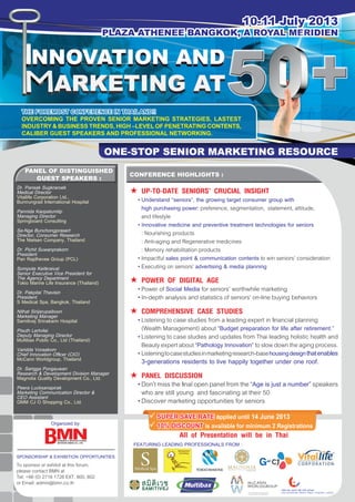 10-11 July 2013
PLAZA ATHENEE BANGKOK, A ROYAL MERIDIEN
All of Presentation will be in Thai
	SUPER SAVE RATE applied until 14 June 2013
	10% DISCOUNT is available for minimum 2 Registrations
ONE-STOP SENIOR MARKETING RESOURCE
THE FOREMOST CONFERENCE IN THAILAND!!
OVERCOMING THE PROVEN SENIOR MARKETING STRATEGIES, LASTEST
INDUSTRY & BUSINESS TRENDS, HIGH –LEVEL OF PENETRATING CONTENTS,
CALIBER GUEST SPEAKERS AND PROFESSIONAL NETWORKING.
PANEL OF DISTINGUISHED
GUEST SPEAKERS :
CONFERENCE HIGHLIGHTS :
	UP-TO-DATE SENIORS’ CRUCIAL INSIGHT
	 •	Understand “seniors”, the growing target consumer group with
	 	 high purchasing power: preference, segmentation, statement, attitude,
		 and lifestyle
	 •	Innovative medicine and preventive treatment technologies for seniors
		 : Nourishing products
		 : Anti-aging and Regenerative medicines
		 : Memory rehabilitation products
	 •	Impactful sales point & communication contents to win seniors’ consideration
	 •	Executing on seniors’ advertising & media planning
	POWER OF DIGITAL AGE
	 •	Power of Social Media for seniors’ worthwhile marketing
	 •	In-depth analysis and statistics of seniors’ on-line buying behaviors
	COMPREHENSIVE CASE STUDIES
	 •	Listening to case studies from a leading expert in financial planning
		 (Wealth Management) about “Budget preparation for life after retirement.”
	 •	Listening to case studies and updates from Thai leading holistic health and
		 Beautyexpertabout“Pathology Innovation”toslowdowntheagingprocess.
	 •	Listeningtocasestudiesinmarketingresearch-basehousingdesignthatenables
	 	3-generations residents to live happily together under one roof.
	PANEL DISCUSSION
	 •	Don’tmissthefinalopenpanelfromthe“Age is just a number”speakers
		 who are still young and fascinating at their 50
	 •	Discover marketing opportunities for seniors
Dr. Pansak Sugkraroek
Medical Director
Vitallife Corporation Ltd.,
Bumrungrad International Hospital
Pannida Kaopatumtip
Managing Director
Springboard Consulting
Sa-Nga Bunchongprasert
Director, Consumer Research
The Nielsen Company, Thailand
Dr. Pichit Suwanprakorn
President
Pan Rajdhevee Group (PCL)
Sompote Keitkraival
Senior Executive Vice President for
The Agency Department
Tokio Marine Life Insurance (Thailand)
Dr. Pakpilai Thavisin
President
S Medical Spa, Bangkok, Thailand
Nithat Sirijarupaiboon
Marketing Manager
Samitivej Srinakarin Hospital
Pisuth Lertvilai
Deputy Managing Director
Multibax Public Co., Ltd (Thailand)
Varidda Voraakom
Chief Innovation Officer (CIO)
McCann Worldgroup, Thailand
Dr. Sarigga Pongsuwan
Research & Development Division Manager
Magnolia Quality Development Co., Ltd.
Peera Lucksanapirak
Marketing Communication Director &
CEO Assistant
GMM CJ O Shopping Co., Ltd.
SPONSORSHIP & EXHIBITION OPPORTUNITIES
To sponsor or exhibit at this forum,
please contact BMN at
Tel: +66 (0) 2716 1726 EXT. 800, 802
or Email: admin@bmn.co.th
Organized by:
FEATURING LEADING PROFESSIONALS FROM :
 