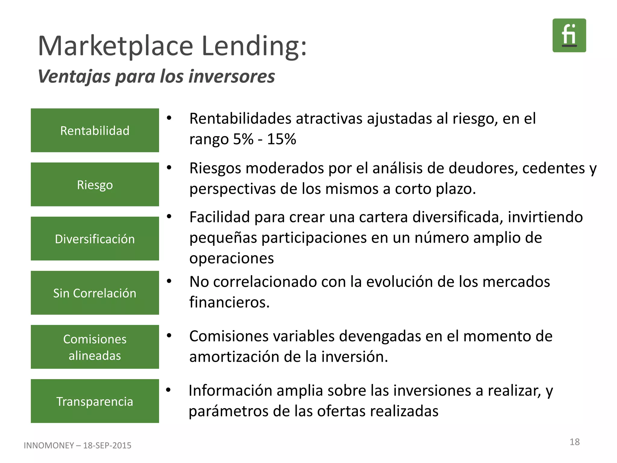Marketplace Lending:
Ventajas para los inversores
Rentabilidad
Riesgo
Diversificación
Sin Correlación
Comisiones
alineadas
Transparencia
• Rentabilidades atractivas ajustadas al riesgo, en el
rango 5% - 15%
• Riesgos moderados por el análisis de deudores, cedentes y
perspectivas de los mismos a corto plazo.
• Facilidad para crear una cartera diversificada, invirtiendo
pequeñas participaciones en un número amplio de
operaciones
• No correlacionado con la evolución de los mercados
financieros.
• Comisiones variables devengadas en el momento de
amortización de la inversión.
• Información amplia sobre las inversiones a realizar, y
parámetros de las ofertas realizadas
18INNOMONEY – 18-SEP-2015
 