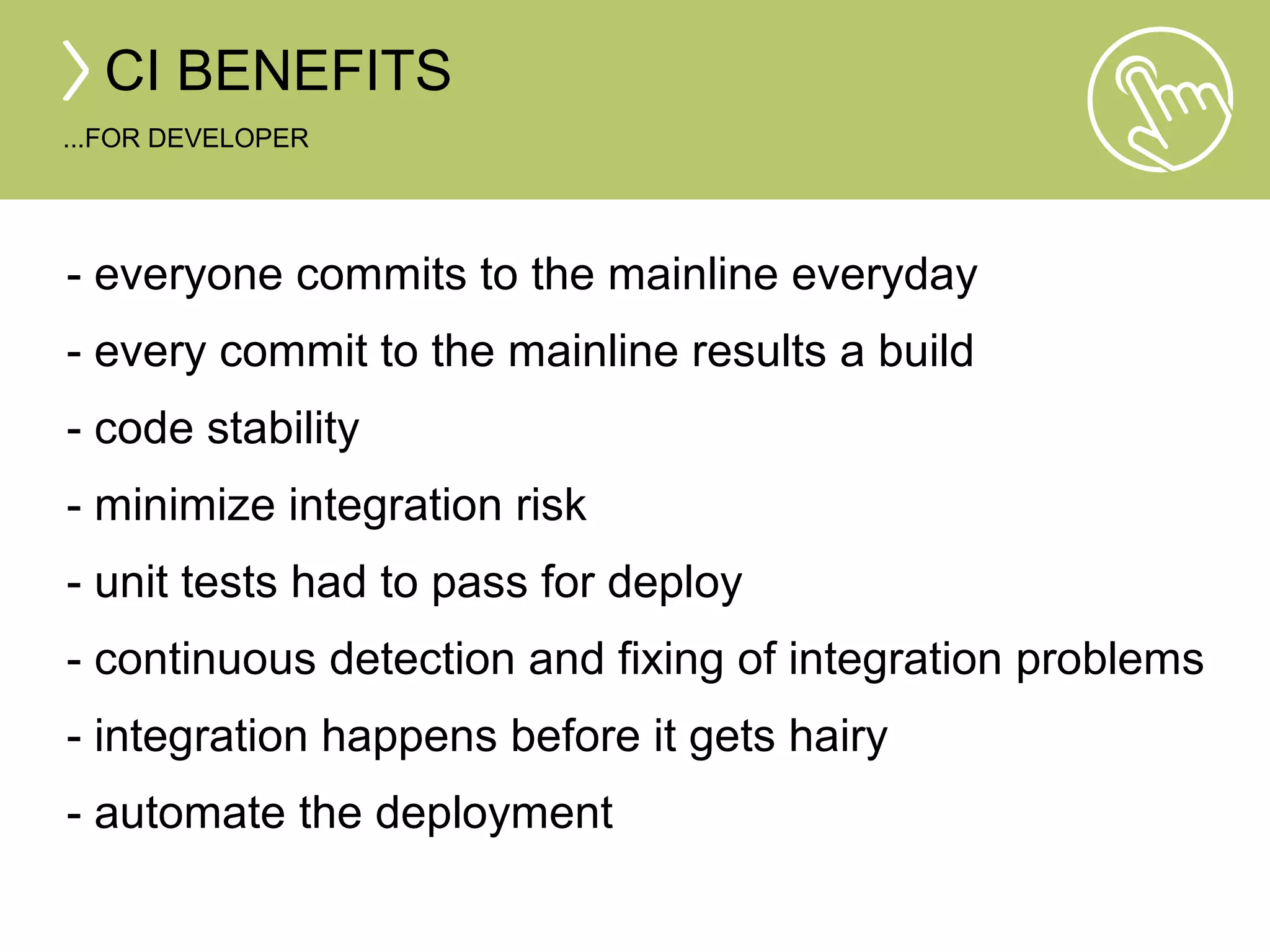 CI BENEFITS 
...FOR DEVELOPER 
- everyone commits to the mainline everyday 
- every commit to the mainline results a build 
- code stability 
- minimize integration risk 
- unit tests had to pass for deploy 
- continuous detection and fixing of integration problems 
- integration happens before it gets hairy 
- automate the deployment 
 