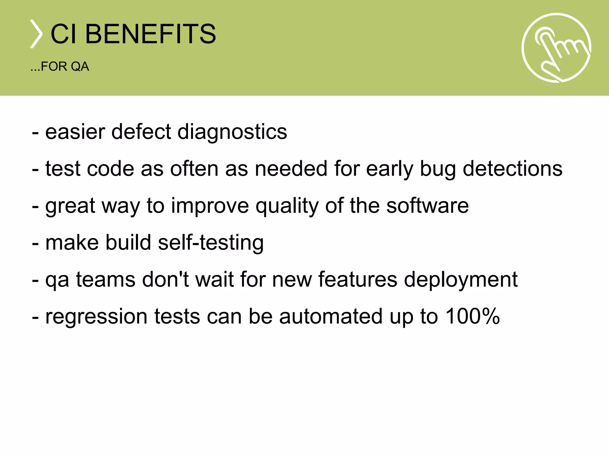 CI BENEFITS 
...FOR QA 
- easier defect diagnostics 
- test code as often as needed for early bug detections 
- great way to improve quality of the software 
- make build self-testing 
- qa teams don't wait for new features deployment 
- regression tests can be automated up to 100% 
 