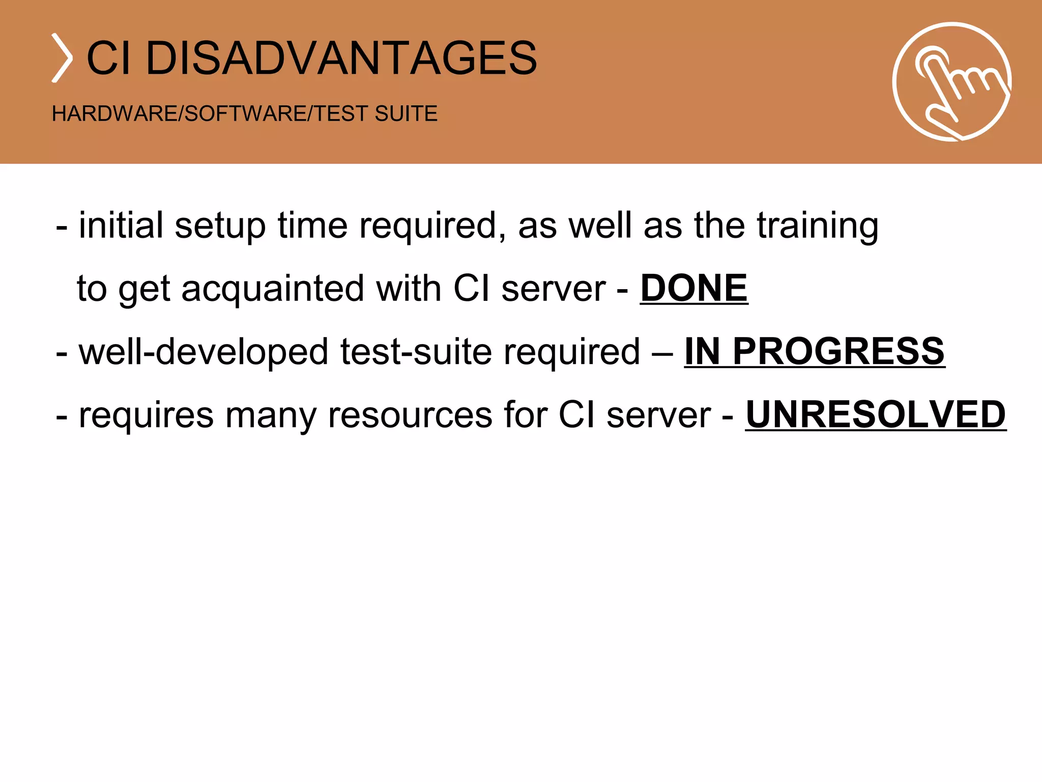 CI DISADVANTAGES 
HARDWARE/SOFTWARE/TEST SUITE 
- initial setup time required, as well as the training 
to get acquainted with CI server - DONE 
- well-developed test-suite required – IN PROGRESS 
- requires many resources for CI server - UNRESOLVED 
 