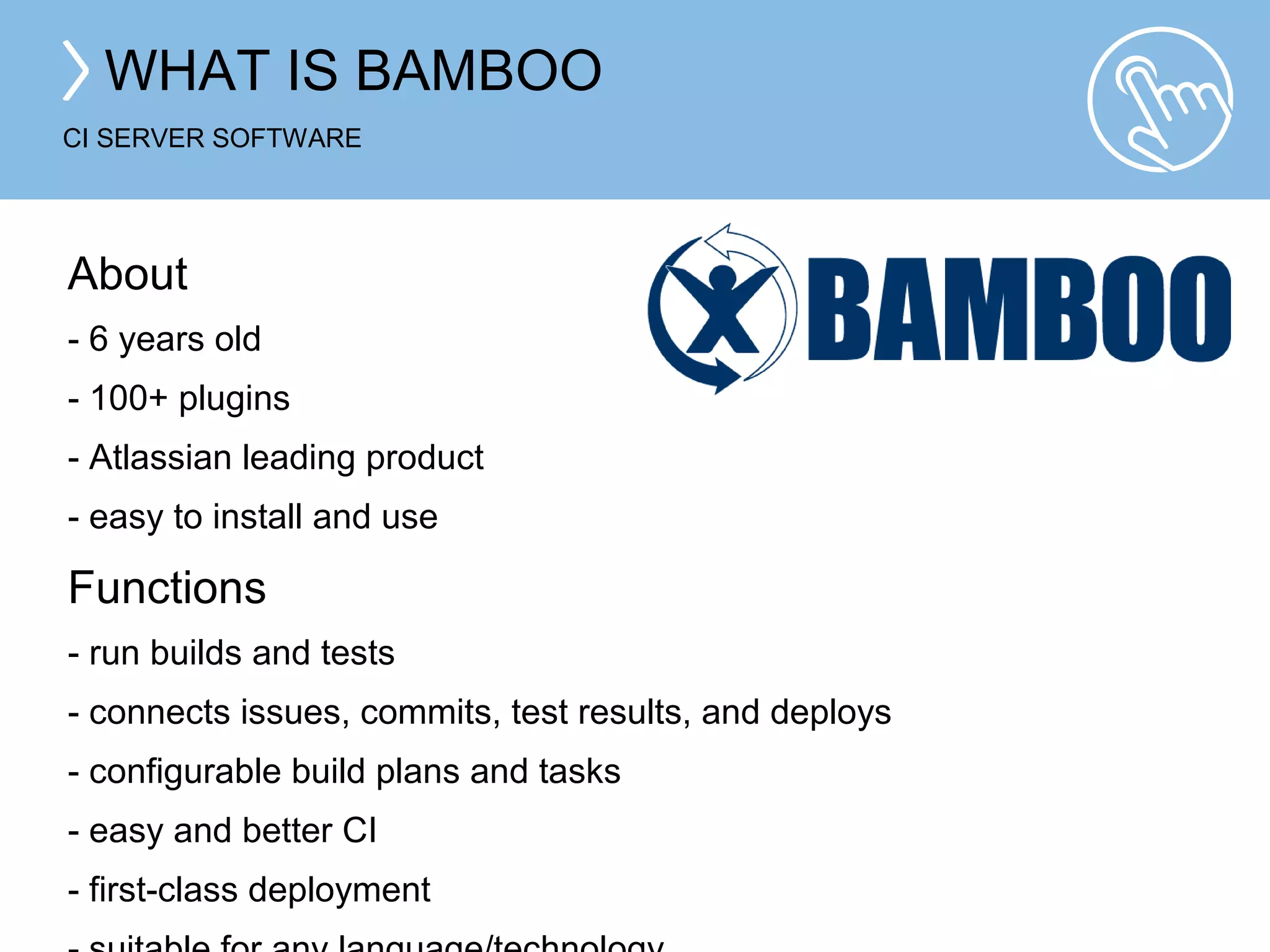 WHAT IS BAMBOO 
CI SERVER SOFTWARE 
About 
- 6 years old 
- 100+ plugins 
- Atlassian leading product 
- easy to install and use 
Functions 
- run builds and tests 
- connects issues, commits, test results, and deploys 
- configurable build plans and tasks 
- easy and better CI 
- first-class deployment 
- suitable for any language/technology 
 
