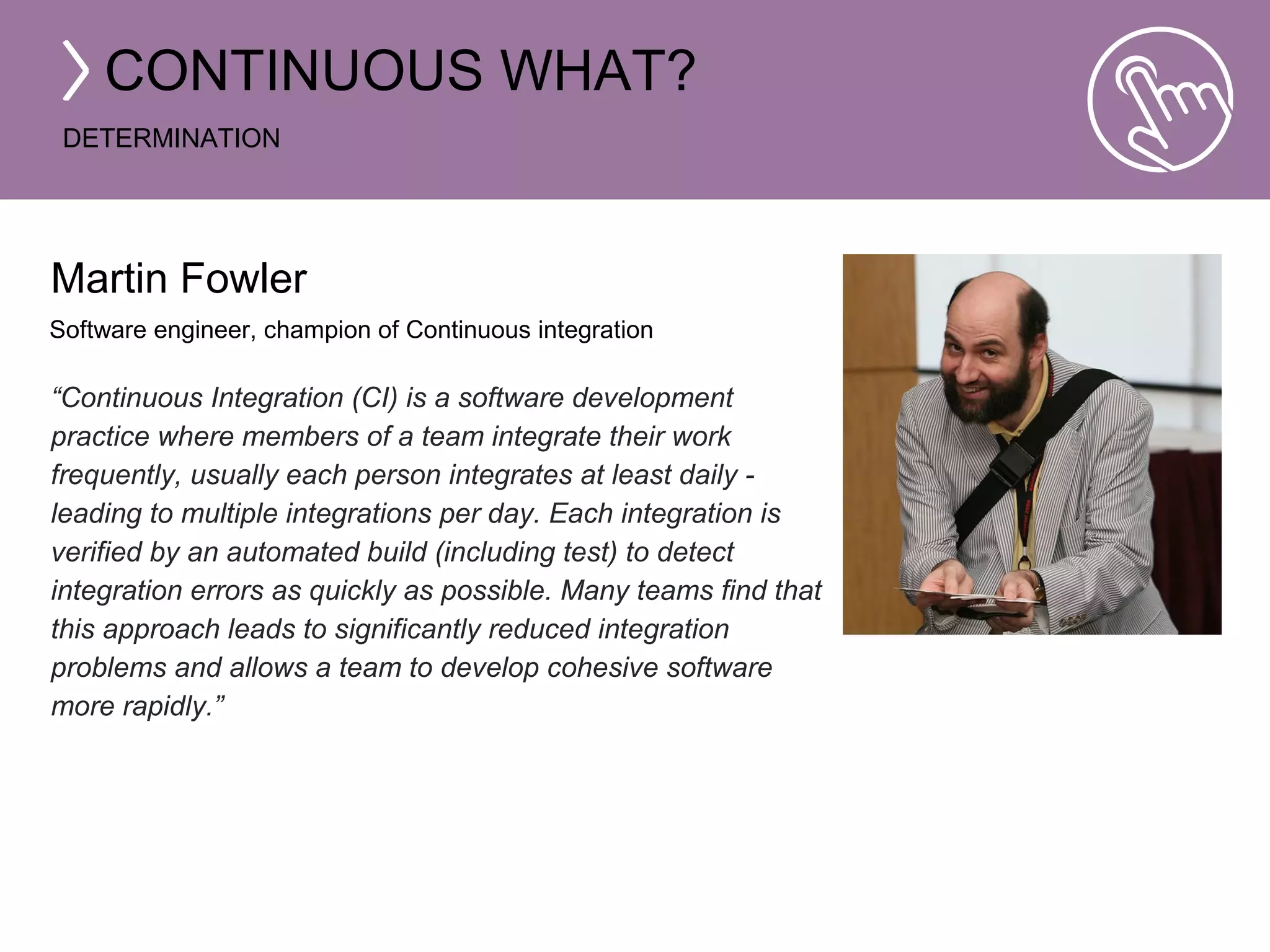 CONTINUOUS WHAT? 
DETERMINATION 
Martin Fowler 
Software engineer, champion of Continuous integration 
“Continuous Integration (CI) is a software development 
practice where members of a team integrate their work 
frequently, usually each person integrates at least daily - 
leading to multiple integrations per day. Each integration is 
verified by an automated build (including test) to detect 
integration errors as quickly as possible. Many teams find that 
this approach leads to significantly reduced integration 
problems and allows a team to develop cohesive software 
more rapidly.” 
 