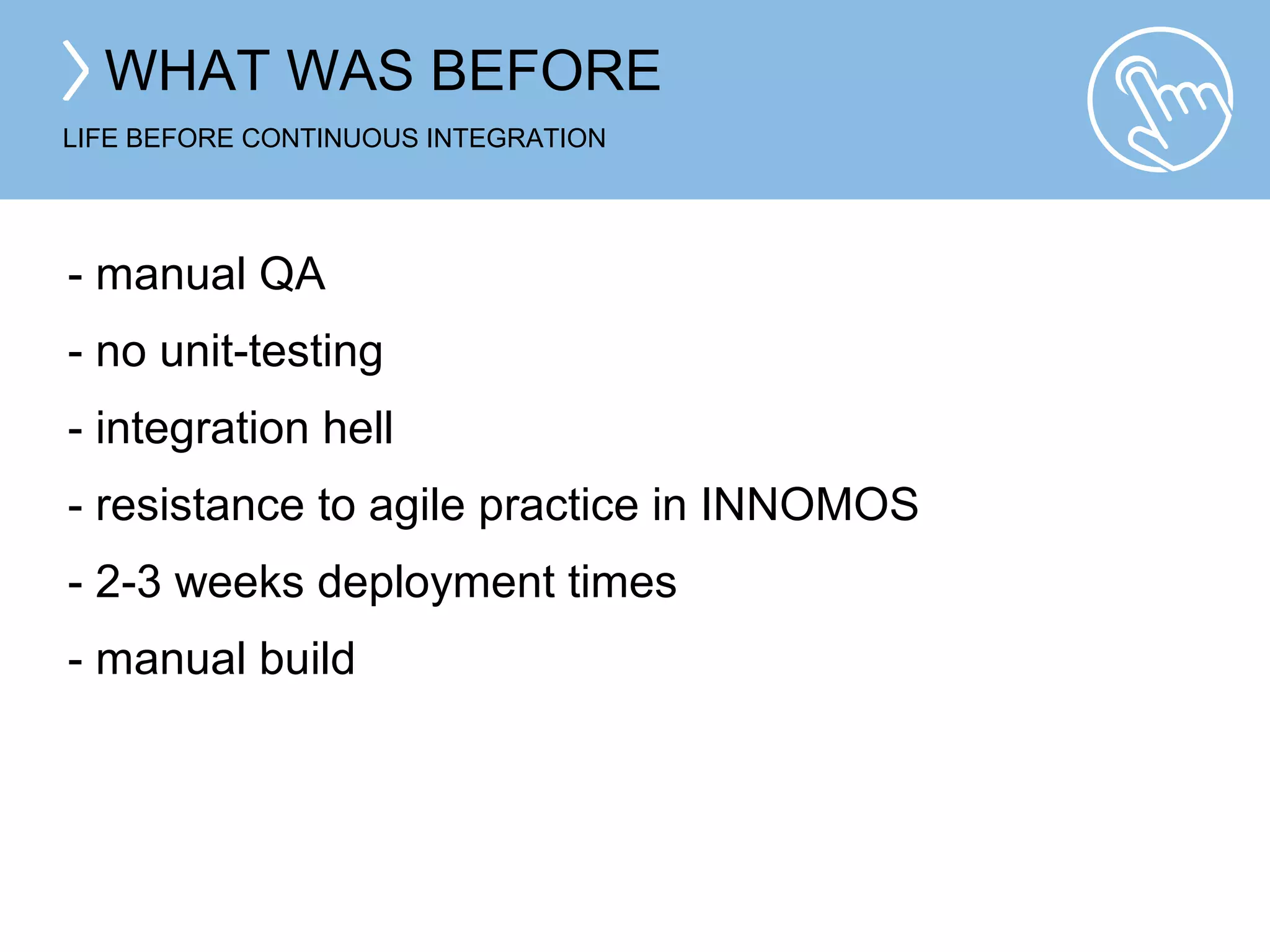WHAT WAS BEFORE 
LIFE BEFORE CONTINUOUS INTEGRATION 
- manual QA 
- no unit-testing 
- integration hell 
- resistance to agile practice in INNOMOS 
- 2-3 weeks deployment times 
- manual build 
 