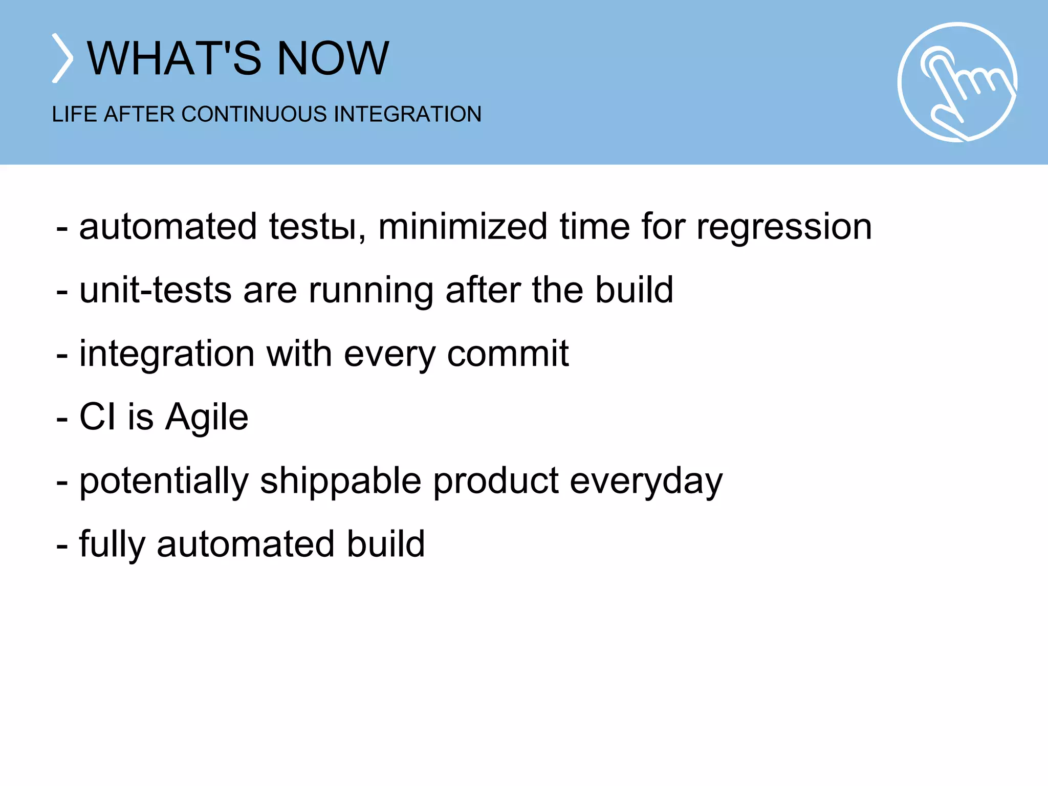 WHAT'S NOW 
LIFE AFTER CONTINUOUS INTEGRATION 
- automated tests, minimized time for regression 
- unit-tests are running after the build 
- integration with every commit 
- CI is Agile 
- potentially shippable product everyday 
- fully automated build 
 
