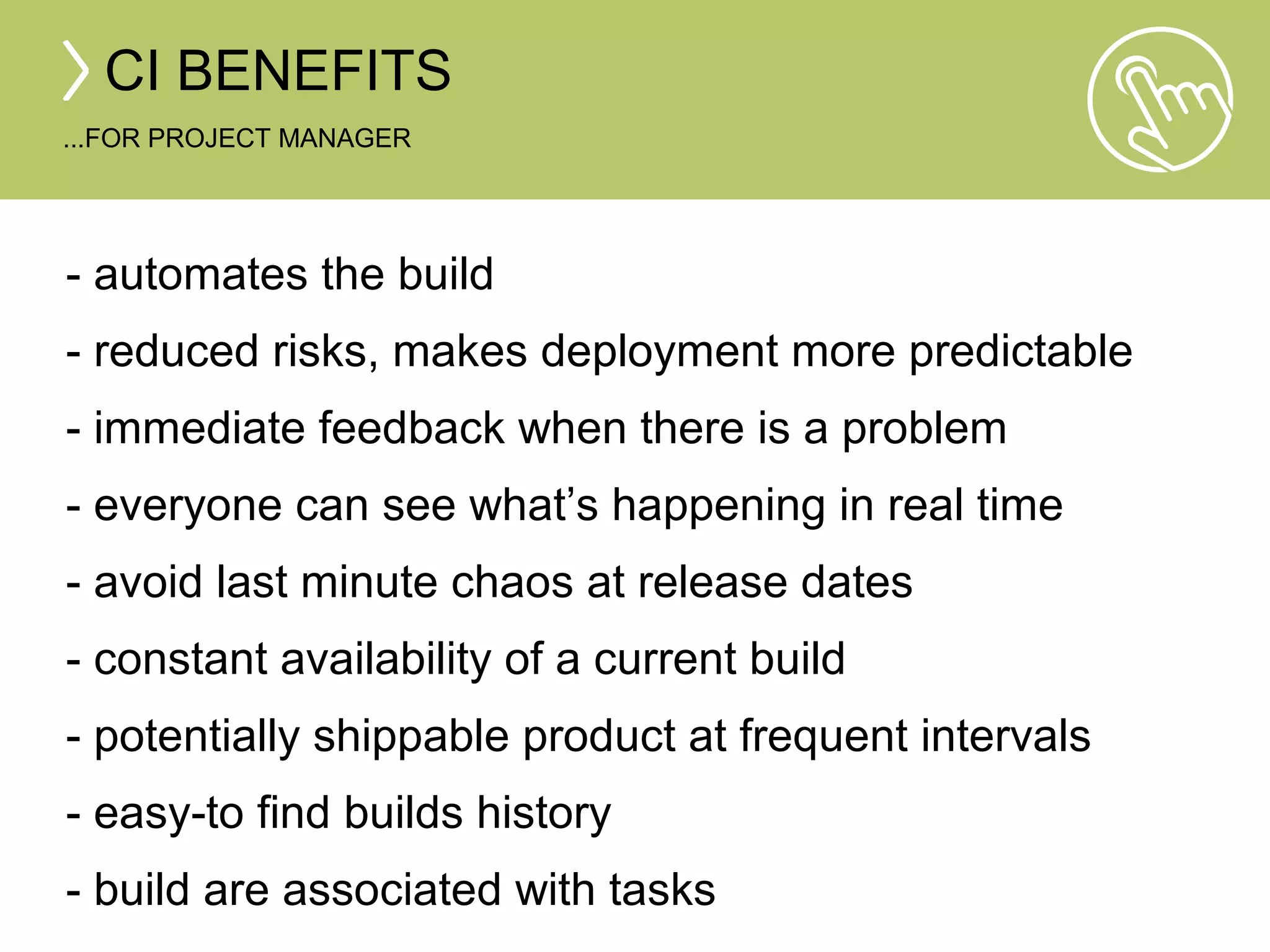 CI BENEFITS 
...FOR PROJECT MANAGER 
- automates the build 
- reduced risks, makes deployment more predictable 
- immediate feedback when there is a problem 
- everyone can see what’s happening in real time 
- avoid last minute chaos at release dates 
- constant availability of a current build 
- potentially shippable product at frequent intervals 
- easy-to find builds history 
- build are associated with tasks 
 