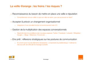 La veille @orange : les freins / les risques ?

  Reconnaissance du besoin de mettre en place une veille e réputation
       Compréhension de son utilité: à quoi va t elle me servir, que vais je pouvoir en faire?

  Accepter & prévoir un changement organisationnel
       Intégration d’une nouvelle fonction et environnement web 2.0

  Gestion de la multiplication des espaces conversationnels
       Réactivité dans la surveillance des nouveaux espaces: Twitter / Facebook / LinkedIn / Wikipédia /
       Google + / Blogs / Webzines / Forums etc …

  Etre prêt : réflexions stratégiques sur les postures de communication
       En amont avoir tous les éléments nécessaires / comprendre la problématique / maîtriser le
       discours afin de véhiculer le message souhaité




                                                #innonapo
 