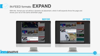 C
12
BEFOR
With this format your ad will be a dynamic ad placement, which it will expands throw the page and
shows your ad on the same advertiser page.
IN-FEED formats: EXPAND
AFTER
 