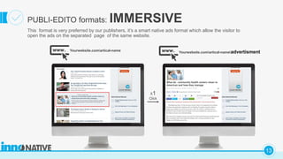 C
13
PUBLI-EDITO formats: IMMERSIVE
This format is very preferred by our publishers, it’s a smart native ads format which allow the visitor to
open the ads on the separated page of the same website.
Yourwebsite.comartical-name Yourwebsite.comartical-nameadvertisment
X1
Click
What do community health centers mean to
American and how they manage
 