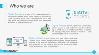 C
2
Who we are
Digital Access is a team of 70 people dedicated to
being remarkable for brand ”digital presence”. Focused on
digital marketing since 1999, companies hire us to take
their social and digital to the next level: from awareness
and leads, to sales and advocacy.
Digital Access is the pioneer in a new native advertising
concept: brand content served within publisher editorial streams,
matched to the look and feel of each publication, fully integrated
and consumed on the publisher site, across screens to deliver
higher engagement rates for advertisers.
Digital Access deliver a personal, passionate &
tailored service to each and every one of our clients,
big or small, based in Middle East, Africa or abroad.
We strongly believe that there’s no merit in a ‘one-
sizefitsall’ approach to SEO or SEM.
 