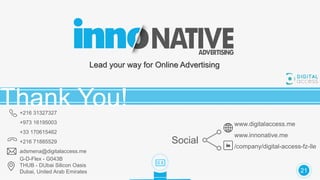 Lead your way for Online Advertising
Thank You!+216 31327327
+973 16195003
+33 170615462
+216 71885529
adsmena@digitalaccess.me
G-D-Flex - G043B
THUB - DUbai Silicon Oasis
Dubai, United Arab Emirates
www.digitalaccess.me
www.innonative.me
/company/digital-access-fz-lle
Social
21
 