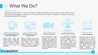 C
3
What We Do?
Simply put, we help you excel in areas of digital marketing where most are left behind: from
research and strategy, to execution on the technical and creative aspects of content marketing
that separate good from great.
Native Ads
To build a better web
Because the ads are placed in
the content well of the site,
consumers are more likely to
engage with them. Users also
engage and spend an average
of 80 seconds with each article.
With Digital Access's native
advertising you don't have to
choose between user
experience and making money.
Digital Marketing
Get the support you need to
succeed online
When your website is the key to
achieving business objectives, then
undoubtedly you need it to perform.
Your website can generate
significant revenue, but without
visibility and customer engagement
it will struggle to fulfil its potential.
Mobile Marketing
Get The Right message, right
place, right audience
Digital Access builds and
implements you a digital multi-
channel strategy to effectively
measure your customer's online
journey across multiple
touchpoints to increase your
digital ROI.
Video Advertising
Videos are everywhere!
Video consumption is being
consumed at record pace.
Audiences have adapted to
new viewing behaviors across
multiple devices whether it be
mobile, desktop or TV. Multi-
devices video viewing is a
rapidly growing trend and we
have the targeting to drive
performance.
Publishers
Monetization
Get more from your brand
As programmatic advertising
continues to grow, so does the
confusion regarding how it
actually works. It’s no wonder –
with SSPs, DSPs, ad
exchanges and trading desks
all working together to serve
ads in an RTB environment, it
is easy to lose sight on how all
the pieces fit together.
 