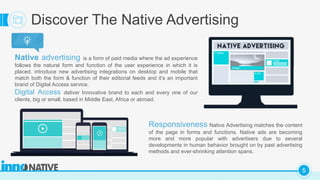 C
5
Discover The Native Advertising
Native advertising is a form of paid media where the ad experience
follows the natural form and function of the user experience in which it is
placed. introduce new advertising integrations on desktop and mobile that
match both the form & function of their editorial feeds and it’s an important
brand of Digital Access service.
Digital Access deliver Innovative brand to each and every one of our
clients, big or small, based in Middle East, Africa or abroad.
Responsiveness Native Advertising matches the content
of the page in forms and functions. Native ads are becoming
more and more popular with advertisers due to several
developments in human behavior brought on by past advertising
methods and ever-shrinking attention spans.
 