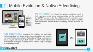 C
6
Mobile Evolution & Native Advertising
Pc Vs Mobile: on the past few years mobiles had reach a
high importance on the online world, especially with the evolution of
the SMART phones, surfing the net became much easier than ever,
phone now are nearly equal to the standard PC, in both navigation
and performance and the Native Advertising became available for
mobiles.
Ads placements : because of this evolution, ads technology
has improved as well as the smart phone navigation, ads now are
more comfortable, especially the Native Advertising which became
strong way to advertising in both mobiles and PC. Today ads are
more smooth to integrate on mobile phone which is a big advantages
to increase ads profits.
 
