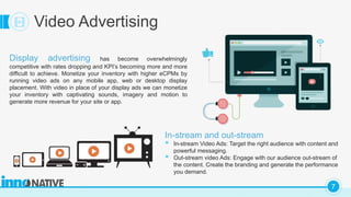 C
7
Video Advertising
Display advertising has become overwhelmingly
competitive with rates dropping and KPI’s becoming more and more
difficult to achieve. Monetize your inventory with higher eCPMs by
running video ads on any mobile app, web or desktop display
placement. With video in place of your display ads we can monetize
your inventory with captivating sounds, imagery and motion to
generate more revenue for your site or app.
In-stream and out-stream
 In-stream Video Ads: Target the right audience with content and
powerful messaging.
 Out-stream video Ads: Engage with our audience out-stream of
the content. Create the branding and generate the performance
you demand.
 