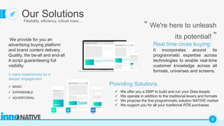 C
9
Our SolutionsFlexibility, efficiency, critical mass…
“ We're here to unleash
its potential! ”We provide for you an
advertising buying platform
and brand content delivery.
Quality, the be-all and end-all
A script guaranteeing full
visibility.
Real time cross buying:
It incorporates around its
programmatic expertise across
technologies to enable real-time
customer knowledge across all
formats, universes and screens.
Providing Solutions
 We offer you a DMP to build and run your Data Assets
 We operate in addition to the traditional levers and formats
 We propose the first programmatic solution NATIVE market
 We support you for all your traditional RTB purchases
3 users experiences for a
deeper engagement
 BASIC
 EXPANDABLE
 ADVERTORIAL
 