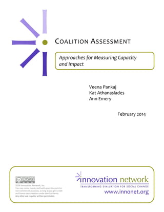 C OALITION A SSESSMENT
Approaches for Measuring Capacity
and Impact

Veena Pankaj
Kat Athanasiades
Ann Emery
February 2014

2014 Innovation Network, Inc.
You may remix, tweak, and build upon this work for
non-commercial purposes, as long as you give credit
and license new creations under identical terms.
Any other use requires written permission.

www.innonet.org

 