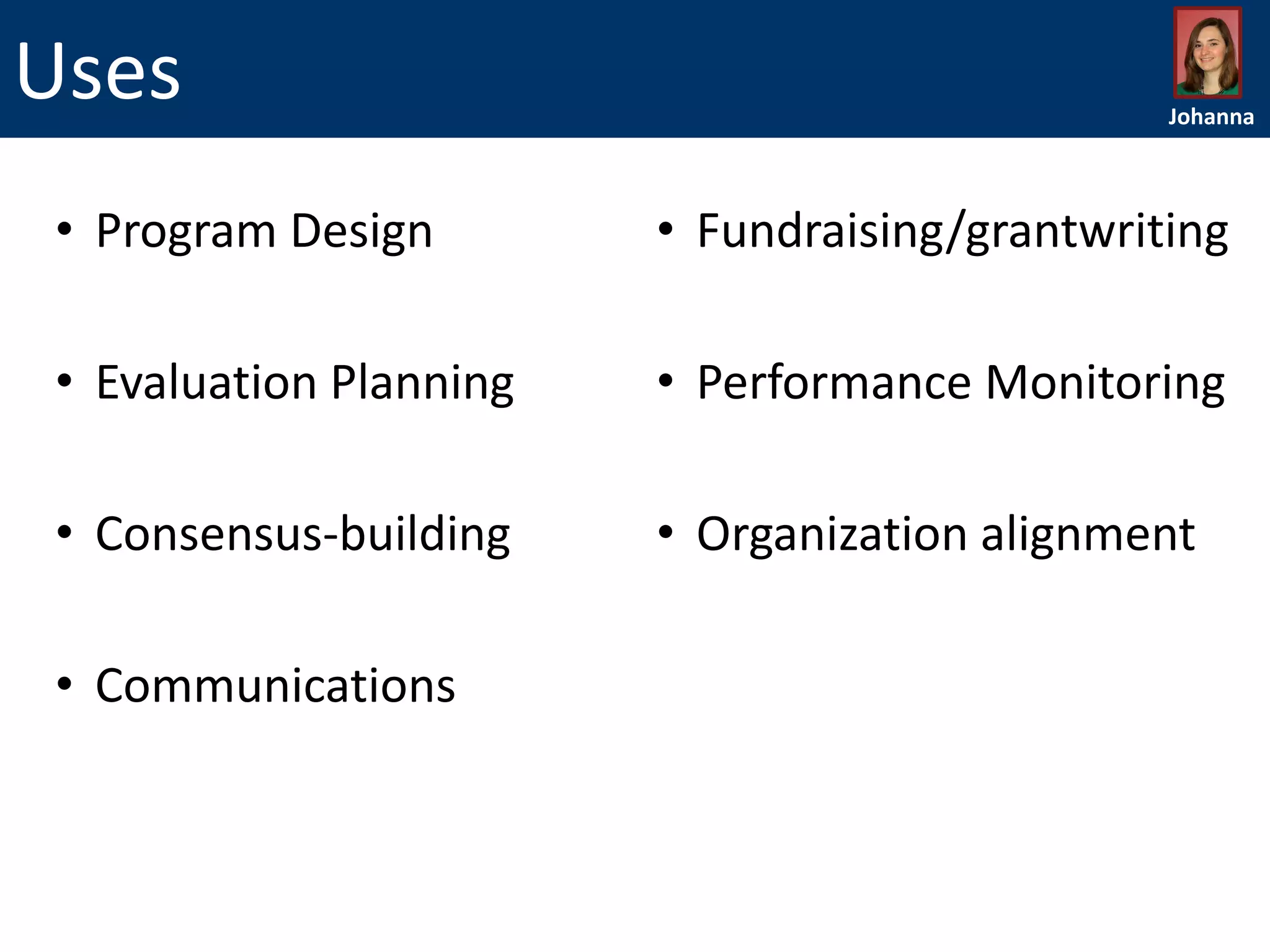 Uses

Johanna

• Program Design

• Fundraising/grantwriting

• Evaluation Planning

• Performance Monitoring

• Consensus-building

• Organization alignment

• Communications

 