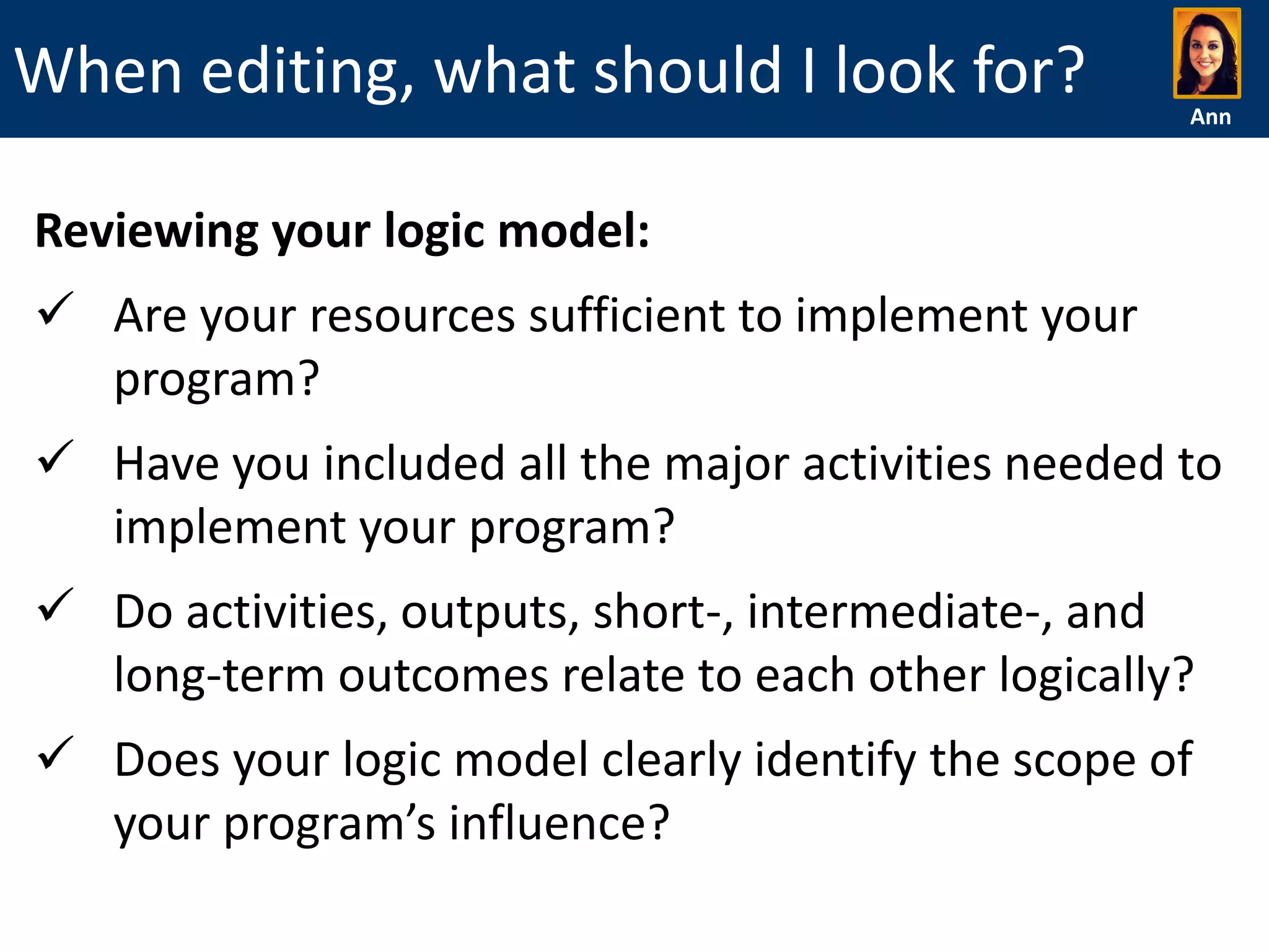 When editing, what should I look for?

Ann

Reviewing your logic model:
 Are your resources sufficient to implement your
program?
 Have you included all the major activities needed to
implement your program?
 Do activities, outputs, short-, intermediate-, and
long-term outcomes relate to each other logically?
 Does your logic model clearly identify the scope of
your program’s influence?

 