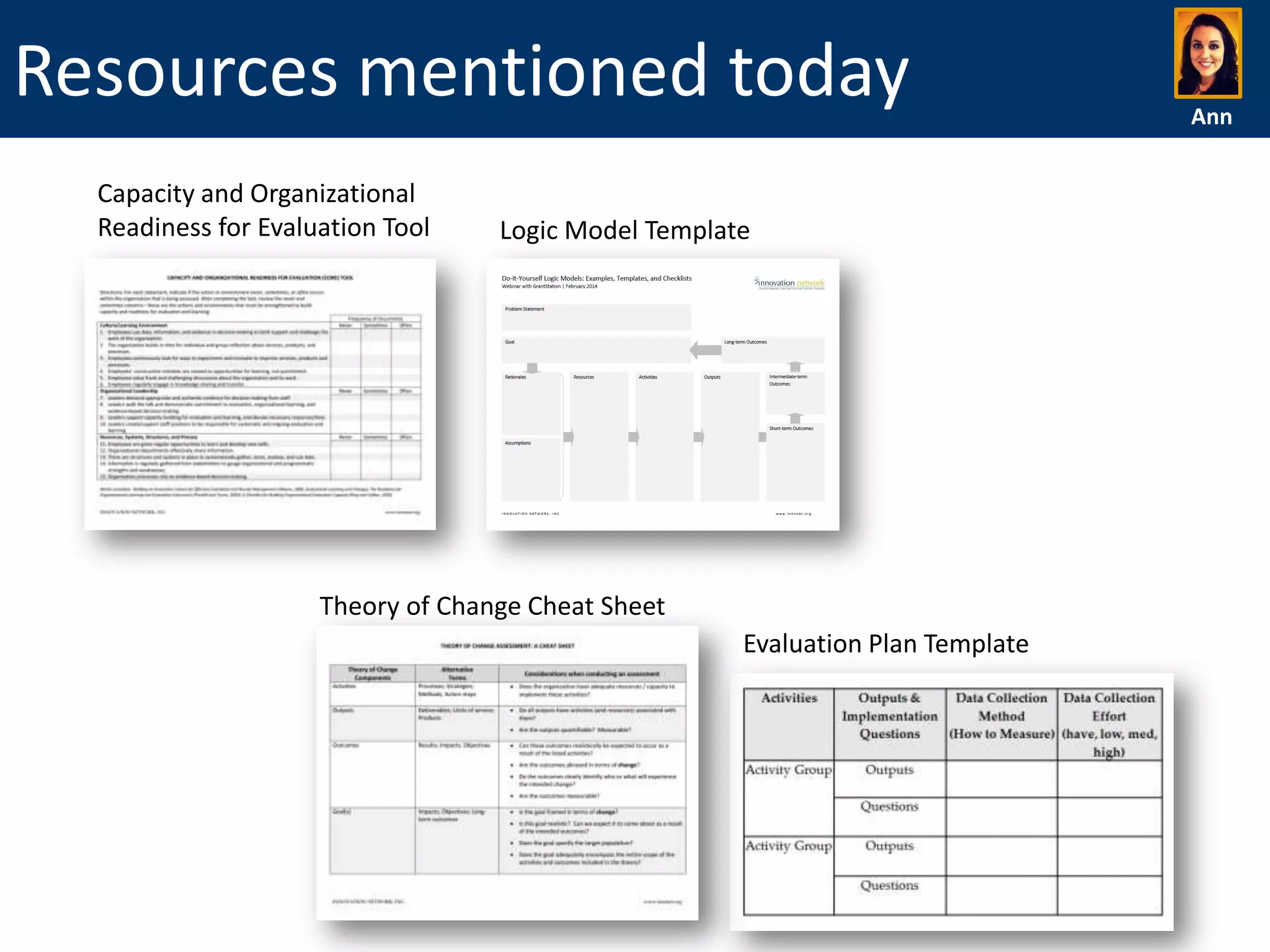 Resources mentioned today
Capacity and Organizational
Readiness for Evaluation Tool

Logic Model Template

Theory of Change Cheat Sheet
Evaluation Plan Template

Ann

 