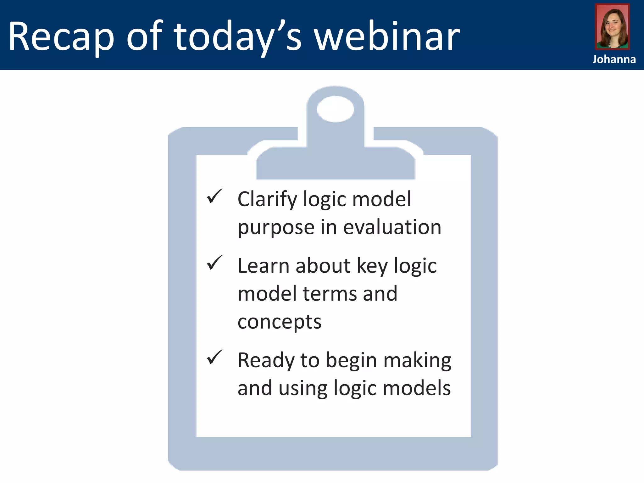 Recap of today’s webinar

 Clarify logic model
purpose in evaluation
 Learn about key logic
model terms and
concepts
 Ready to begin making
and using logic models

Johanna

 
