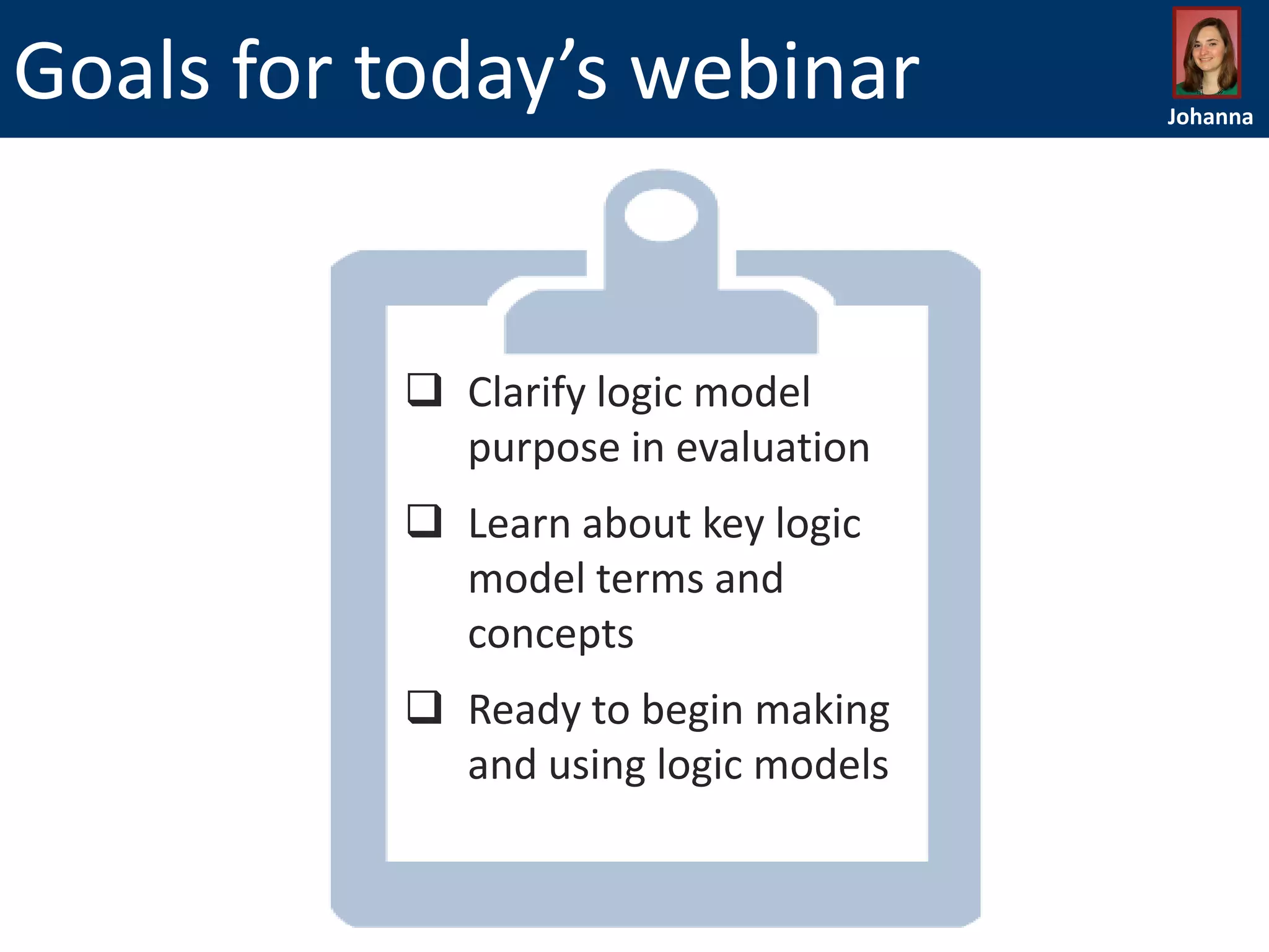 Goals for today’s webinar

 Clarify logic model
purpose in evaluation
 Learn about key logic
model terms and
concepts
 Ready to begin making
and using logic models

Johanna

 