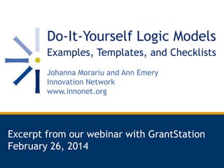 Do-It-Yourself Logic Models
Examples, Templates, and Checklists
Johanna Morariu and Ann Emery
Innovation Network
www.innonet.org

Excerpt from our webinar with GrantStation
February 26, 2014

 