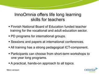 InnoOmnia offers life long learning
              skills for teachers
  Finnish National Board of Education funded teacher
  training for the vocational and adult education sector.
  PD programs for international groups.
  Sessions and papers at international conferences.
  All training has a strong pedagogical ICT-component.
  Participants can choose from short-term workshops to
   one year long programs.
  A practical, hands-on approach to all topics.
Mervi Jansson
 