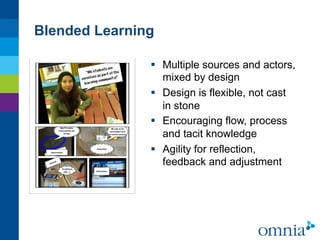 Blended Learning

               §  Multiple sources and actors,
                   mixed by design
               §  Design is flexible, not cast
                   in stone
               §  Encouraging flow, process
                   and tacit knowledge
               §  Agility for reflection,
                   feedback and adjustment
 