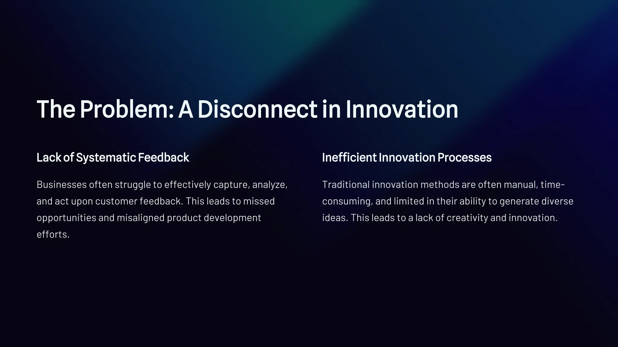 The Problem: A Disconnect in Innovation
Lack of Systematic Feedback
Businesses often struggle to effectively capture, analyze,
and act upon customer feedback. This leads to missed
opportunities and misaligned product development
efforts.
Inefficient Innovation Processes
Traditional innovation methods are often manual, time-
consuming, and limited in their ability to generate diverse
ideas. This leads to a lack of creativity and innovation.
 