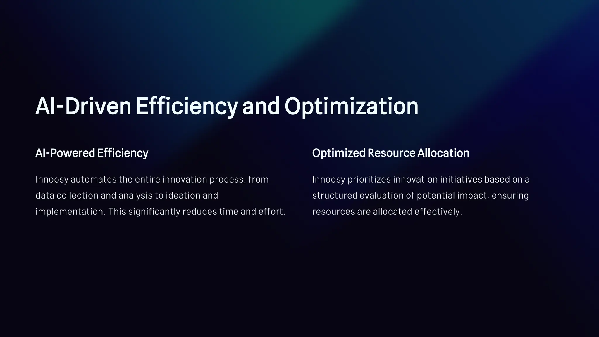 AI-Driven Efficiency and Optimization
AI-Powered Efficiency
Innoosy automates the entire innovation process, from
data collection and analysis to ideation and
implementation. This significantly reduces time and effort.
Optimized Resource Allocation
Innoosy prioritizes innovation initiatives based on a
structured evaluation of potential impact, ensuring
resources are allocated effectively.
 