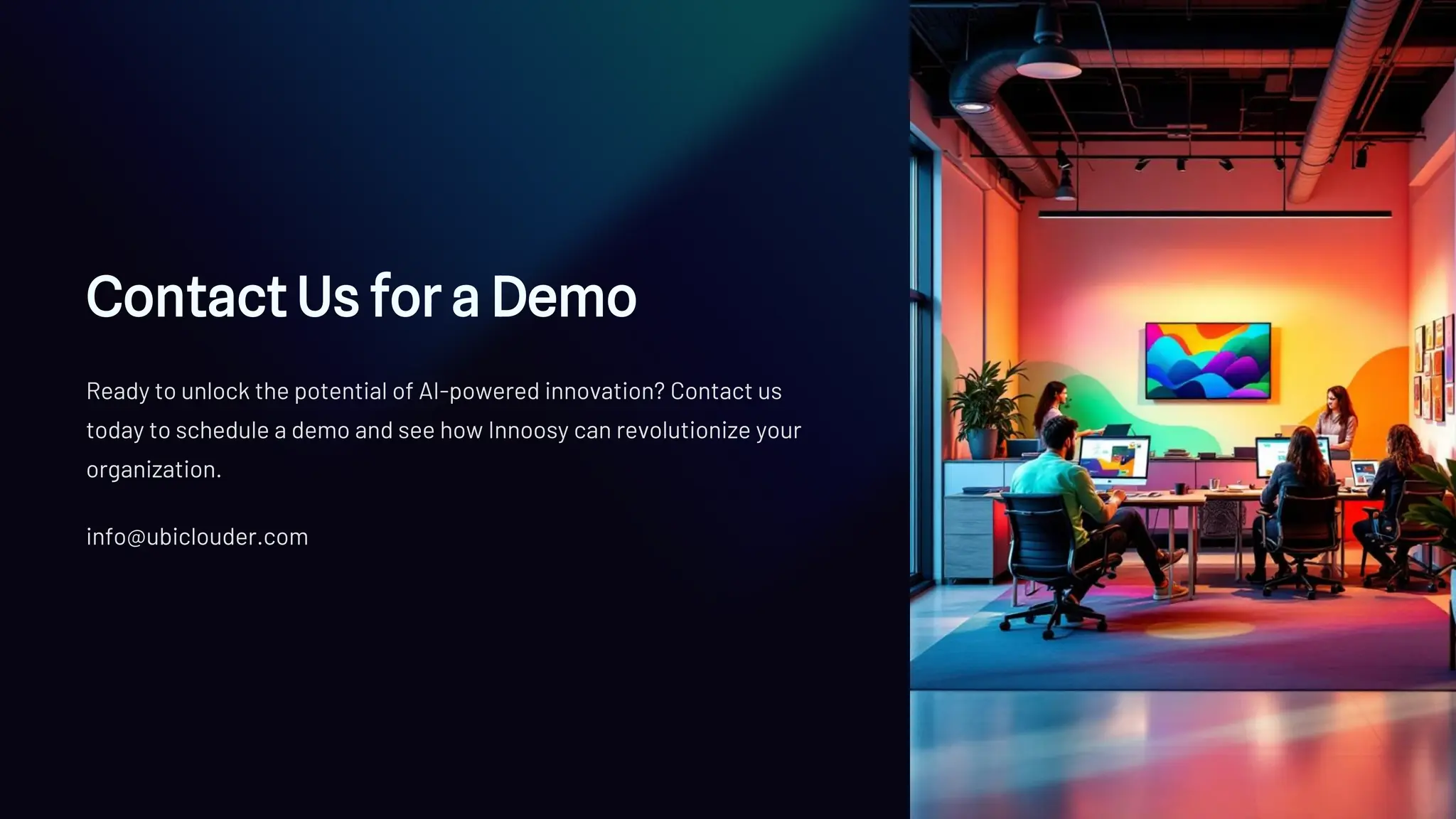 Contact Us for a Demo
Ready to unlock the potential of AI-powered innovation? Contact us
today to schedule a demo and see how Innoosy can revolutionize your
organization.
info@ubiclouder.com
 