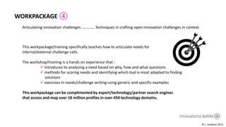 Articulating innovation challenges …………. Techniques in crafting open innovation challenges in context
WORKPACKAGE ④
This workpackage/training specifically teaches how to articulate needs for
internal/external challenge calls.
The workshop/training is a hands on experience that :
 introduces to analysing a need based on why, how and what questions
 methods for scoring needs and identifying which tool is most adapted to finding
solutions
 exercises in needs/challenge writing using generic and specific examples
This workpackage can be complimented by expert/technology/partner search engines
that access and map over 10 million profiles in over 450 technology domains.
© c. lockhart 2015
 