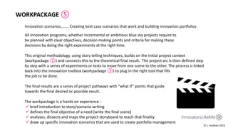 Innovation scenarios…….. Creating best case scenarios that work and building innovation portfolios
WORKPACKAGE ⑤
All innovation programs, whether incremental or ambitious blue sky projects require to
be planned with clear objectives, decision making points and criteria for making these
decisions by doing the right experiments at the right time.
This original methodology, using story telling techniques, builds on the initial project context
(workpackage ②) and connects this to the theoretical final result. The project arc is then defined step
by step with a series of experiments or tests to move from one scene to the other. The process is linked
back into the innovation toolbox (workpackage ③) to plug in the right tool that fills
the job to be done.
The final results are a series of project pathways with “what if” points that guide
towards the final desired or possible result.
The workpackage is a hands on experience :
 brief introduction to story/scenario writing
 defines the final objective of a need (write the final scene)
 analyses, dissects and maps the project storyboard to reach that finality
 draw up specific innovation scenarios that are used to create portfolio management
© c. lockhart 2015
 