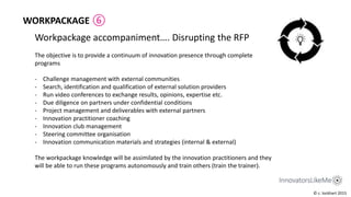 Workpackage accompaniment…. Disrupting the RFP
The objective is to provide a continuum of innovation presence through complete
programs
- Challenge management with external communities
- Search, identification and qualification of external solution providers
- Run video conferences to exchange results, opinions, expertise etc.
- Due diligence on partners under confidential conditions
- Project management and deliverables with external partners
- Innovation practitioner coaching
- Innovation club management
- Steering committee organisation
- Innovation communication materials and strategies (internal & external)
The workpackage knowledge will be assimilated by the innovation practitioners and they
will be able to run these programs autonomously and train others (train the trainer).
© c. lockhart 2015
WORKPACKAGE ⑥
 