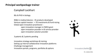 Campbell Lockhart
BSc & PhD in biology
RD&I in medical devices : 35 products developed
Venture capital investor : + 70 investments & fund raising
Global open innovation practitioner :
open innovation manager in FMCG giant
open innovation provider in OI service provider
open innovation solution provider
3 patents & 2 patents pending
Innovation strategy workshops & training
Setting up internal collaborative innovation platforms
Challenge management
Innovation portals, programs, portfolios & options
© c. lockhart 2015
Principal workpackage trainer
 
