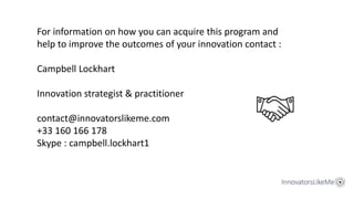 For information on how you can acquire this program and
help to improve the outcomes of your innovation contact :
Campbell Lockhart
Innovation strategist & practitioner
contact@innovatorslikeme.com
+33 160 166 178
Skype : campbell.lockhart1
 