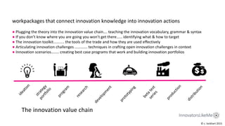 workpackages that connect innovation knowledge into innovation actions
● Plugging the theory into the innovation value chain…. teaching the innovation vocabulary, grammar & syntax
● If you don’t know where you are going you won’t get there…… identifying what & how to target
● The innovation toolkit……….. the tools of the trade and how they are used effectively
● Articulating innovation challenges …………. techniques in crafting open innovation challenges in context
● Innovation scenarios…….. creating best case programs that work and building innovation portfolios
The innovation value chain
© c. lockhart 2015
 