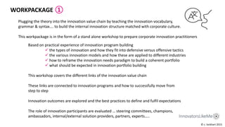 Plugging the theory into the innovation value chain by teaching the innovation vocabulary,
grammar & syntax…. to build the internal innovation structure matched with corporate culture.
This workpackage is in the form of a stand alone workshop to prepare corporate innovation practitioners
Based on practical experience of innovation program building
 the types of innovation and how they fit into defensive versus offensive tactics
 the various innovation models and how these are applied to different industries
 how to reframe the innovation needs paradigm to build a coherent portfolio
 what should be expected in innovation portfolio building
This workshop covers the different links of the innovation value chain
These links are connected to innovation programs and how to successfully move from
step to step
Innovation outcomes are explored and the best practices to define and fulfil expectations
The role of innovation participants are evaluated … steering committees, champions,
ambassadors, internal/external solution providers, partners, experts…..
WORKPACKAGE ①
© c. lockhart 2015
 