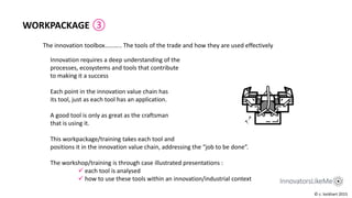 The innovation toolbox……….. The tools of the trade and how they are used effectively
WORKPACKAGE ③
Innovation requires a deep understanding of the
processes, ecosystems and tools that contribute
to making it a success
Each point in the innovation value chain has
its tool, just as each tool has an application.
A good tool is only as great as the craftsman
that is using it.
This workpackage/training takes each tool and
positions it in the innovation value chain, addressing the “job to be done”.
The workshop/training is through case illustrated presentations :
 each tool is analysed
 how to use these tools within an innovation/industrial context
© c. lockhart 2015
 