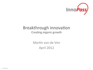 Breakthrough	
  innova/on	
  
                  Crea/ng	
  organic	
  growth	
  


                   Mar/n	
  van	
  de	
  Ven	
  
                      April	
  2012	
  




© InnoPass                                           1	
  
 